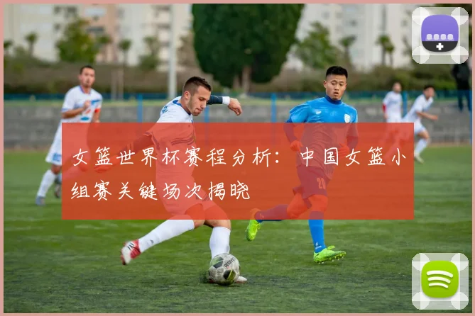 女篮世界杯赛程分析:中国女篮小组赛关键场次揭晓