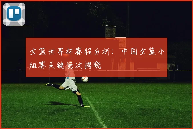 女篮世界杯赛程分析:中国女篮小组赛关键场次揭晓