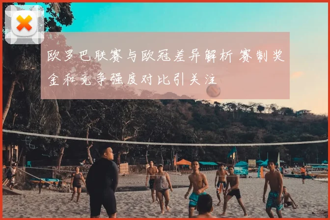 欧罗巴联赛与欧冠差异解析 赛制奖金和竞争强度对比引关注