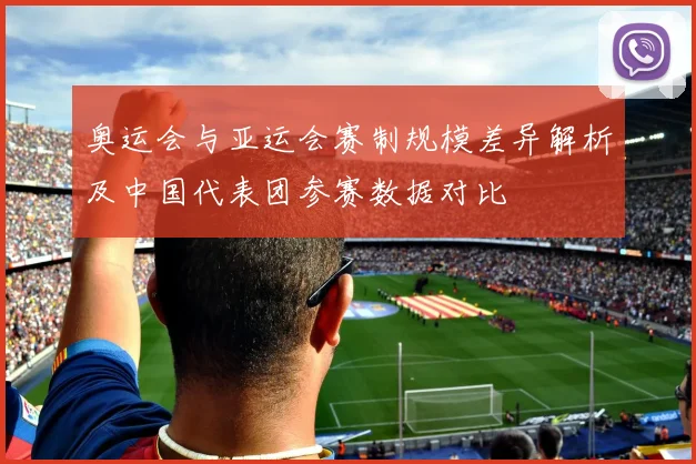 奥运会与亚运会赛制规模差异解析及中国代表团参赛数据对比
