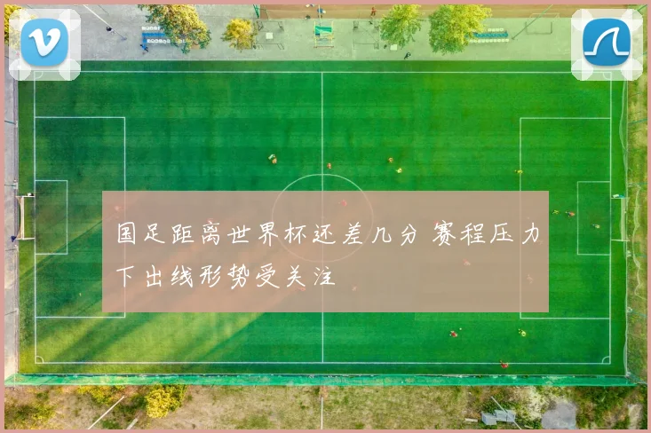 国足距离世界杯还差几分 赛程压力下出线形势受关注