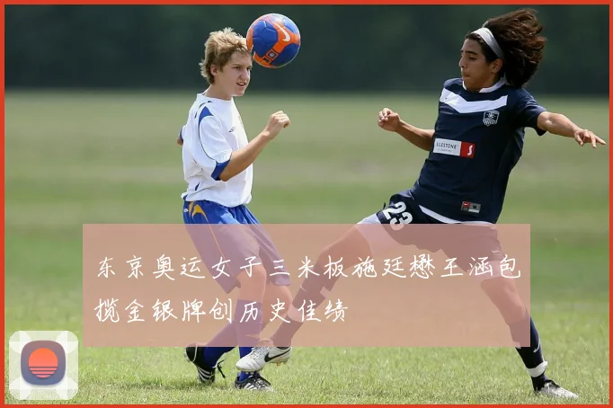 东京奥运女子三米板施廷懋王涵包揽金银牌创历史佳绩
