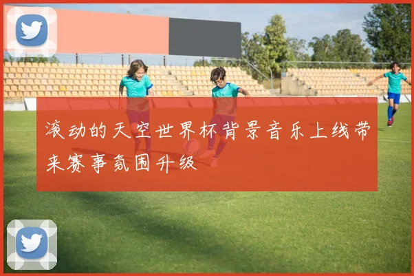 滚动的天空世界杯背景音乐上线带来赛事氛围升级
