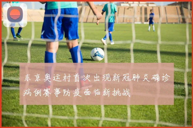 东京奥运村首次出现新冠肺炎确诊病例赛事防疫面临新挑战