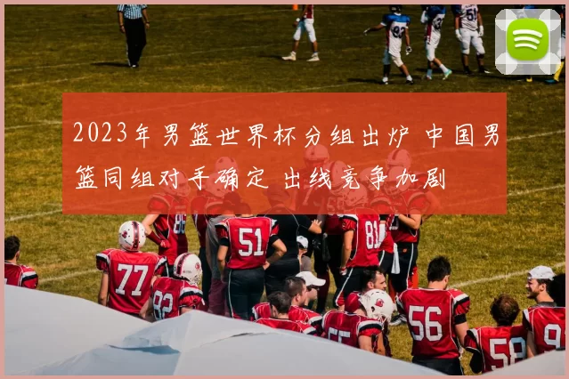 2023年男篮世界杯分组出炉 中国男篮同组对手确定 出线竞争加剧