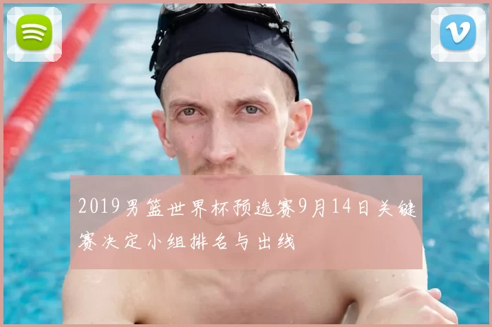 2019男篮世界杯预选赛9月14日关键赛决定小组排名与出线