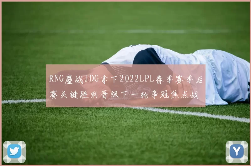 RNG鏖战JDG拿下2022LPL春季赛季后赛关键胜利晋级下一轮争冠焦点战