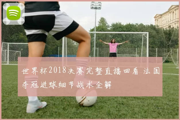 世界杯2018决赛完整直播回看 法国夺冠进球细节战术全解