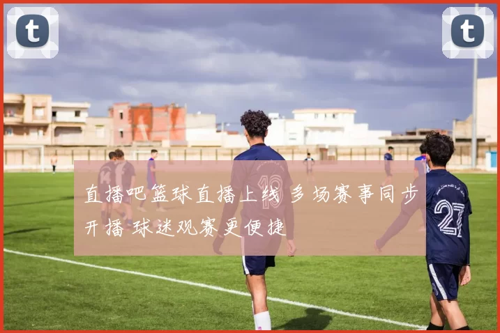 直播吧篮球直播上线 多场赛事同步开播 球迷观赛更便捷