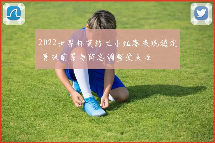 2022世界杯英格兰小组赛表现稳定 晋级前景与阵容调整受关注