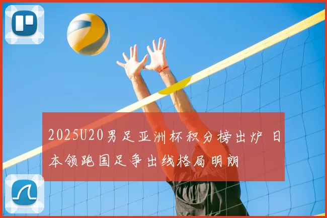 2025U20男足亚洲杯积分榜出炉 日本领跑国足争出线格局明朗