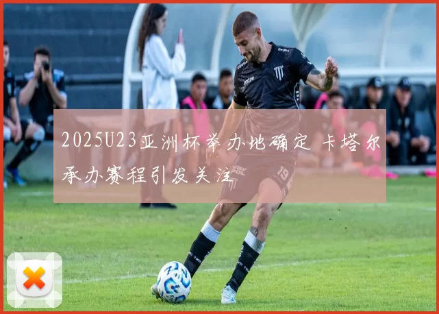 2025U23亚洲杯举办地确定 卡塔尔承办赛程引发关注