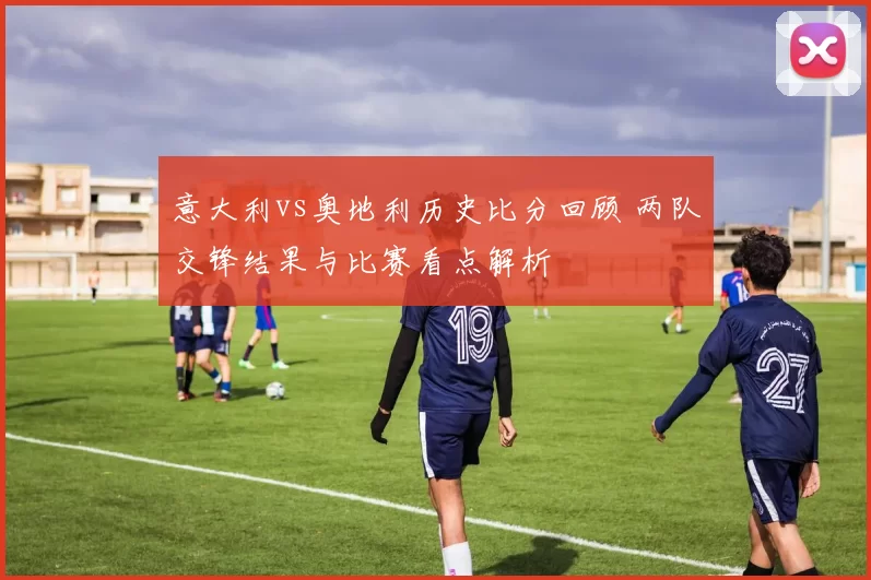 意大利vs奥地利历史比分回顾 两队交锋结果与比赛看点解析
