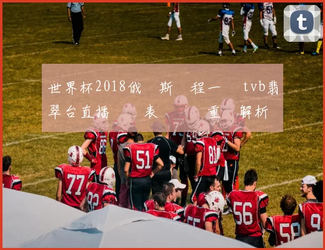 世界杯2018俄羅斯賽程一覽 tvb翡翠台直播時間表與觀賽重點解析