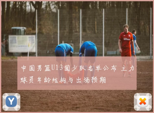 中国男篮U13国少队名单公布 主力球员年龄结构与出场预期