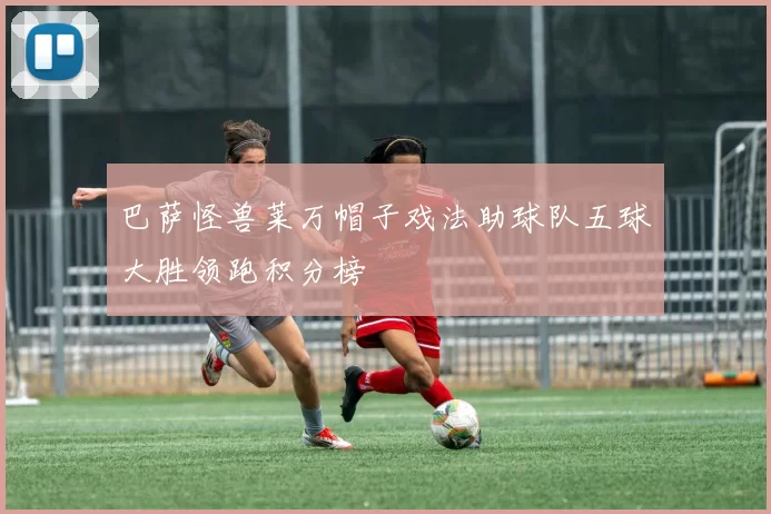 巴萨怪兽莱万帽子戏法助球队五球大胜领跑积分榜