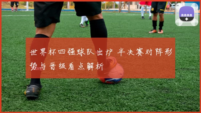 世界杯四强球队出炉 半决赛对阵形势与晋级看点解析