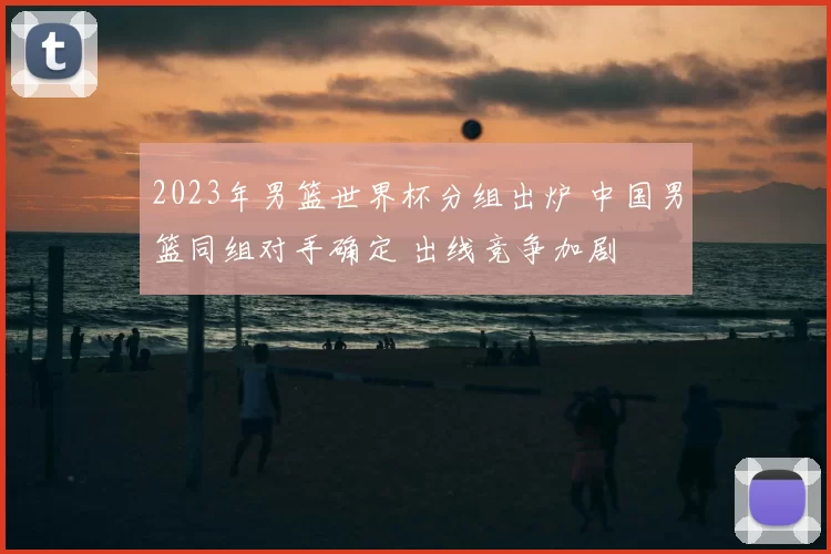 2023年男篮世界杯分组出炉 中国男篮同组对手确定 出线竞争加剧