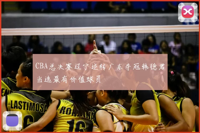 CBA总决赛辽宁逆转广东夺冠韩德君当选最有价值球员
