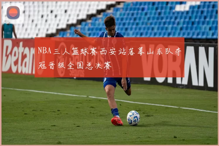 NBA三人篮球赛西安站落幕山东队夺冠晋级全国总决赛