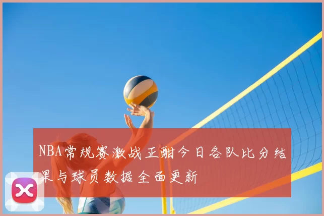 NBA常规赛激战正酣今日各队比分结果与球员数据全面更新