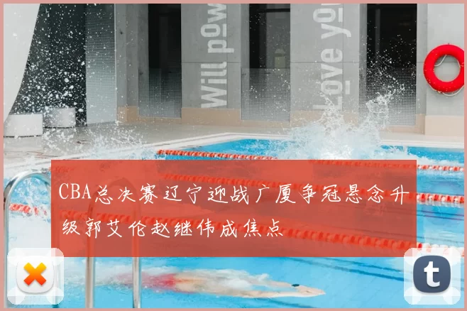 CBA总决赛辽宁迎战广厦争冠悬念升级郭艾伦赵继伟成焦点