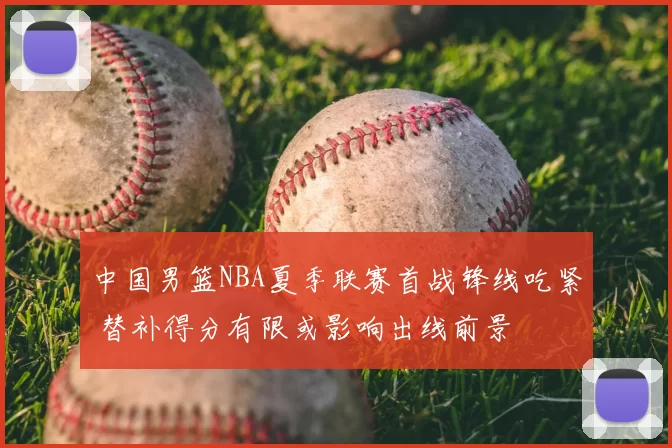 中国男篮NBA夏季联赛首战锋线吃紧 替补得分有限或影响出线前景