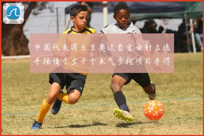 中国代表团东京奥运首金由射击选手杨倩于女子十米气步枪项目夺得