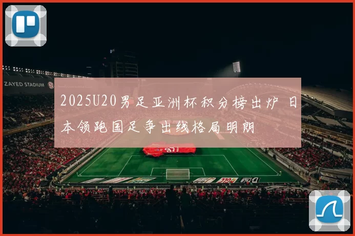 2025U20男足亚洲杯积分榜出炉 日本领跑国足争出线格局明朗