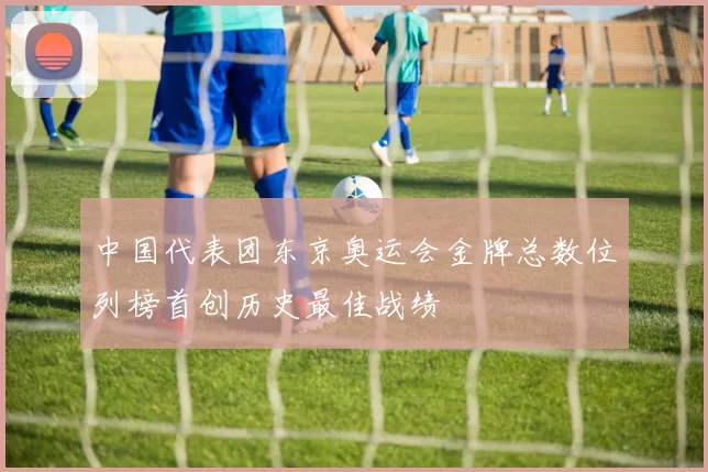 中国代表团东京奥运会金牌总数位列榜首创历史最佳战绩