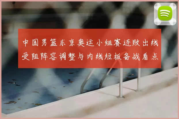 中国男篮东京奥运小组赛连败出线受阻阵容调整与内线短板备战看点