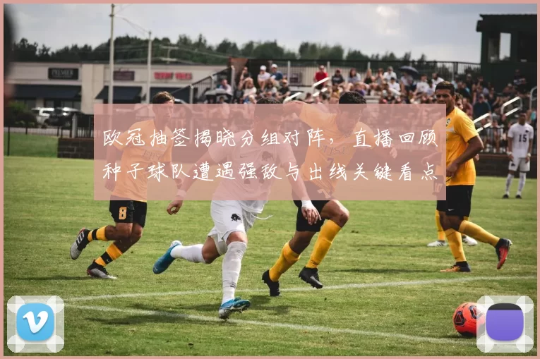 欧冠抽签揭晓分组对阵，直播回顾种子球队遭遇强敌与出线关键看点