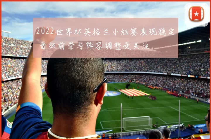 2022世界杯英格兰小组赛表现稳定 晋级前景与阵容调整受关注