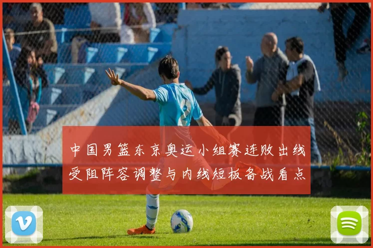 中国男篮东京奥运小组赛连败出线受阻阵容调整与内线短板备战看点