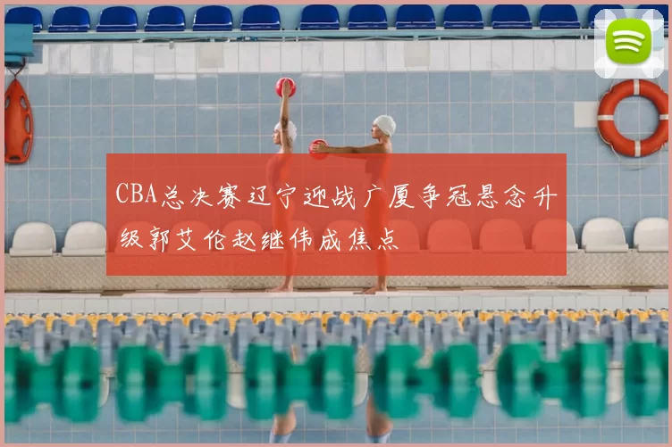 CBA总决赛辽宁迎战广厦争冠悬念升级郭艾伦赵继伟成焦点