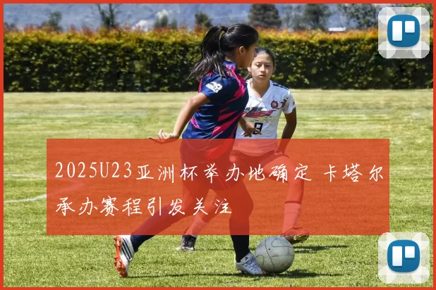 2025U23亚洲杯举办地确定 卡塔尔承办赛程引发关注