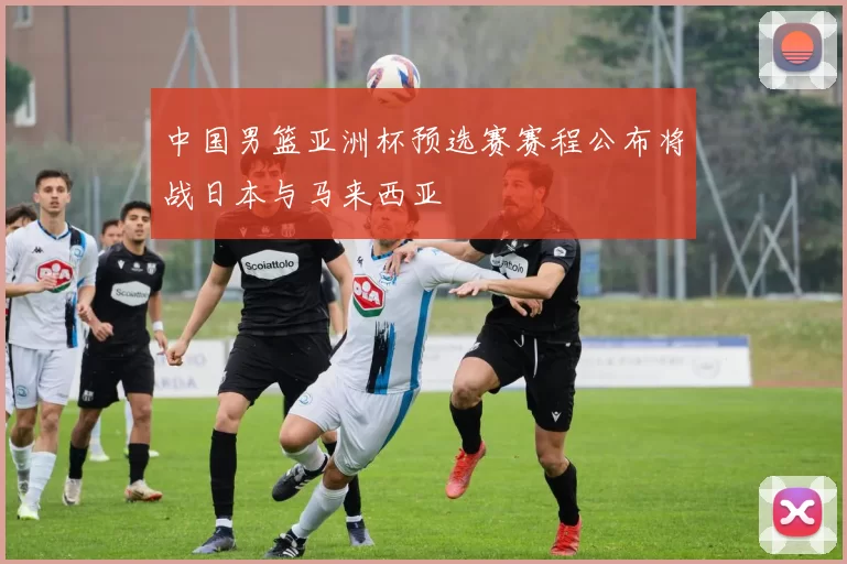 中国男篮亚洲杯预选赛赛程公布将战日本与马来西亚