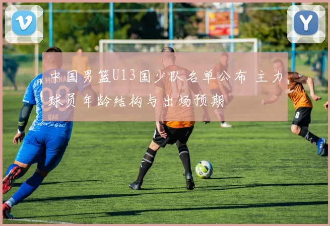 中国男篮U13国少队名单公布 主力球员年龄结构与出场预期