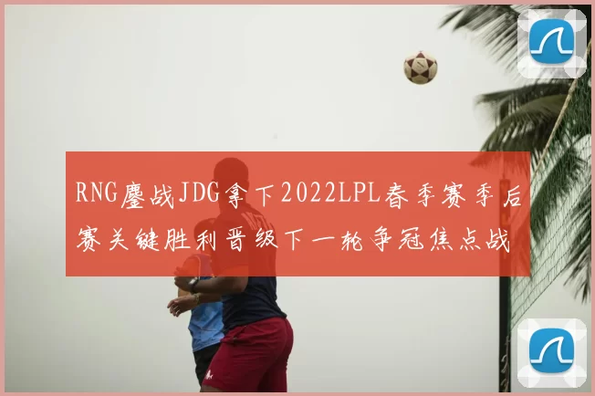 RNG鏖战JDG拿下2022LPL春季赛季后赛关键胜利晋级下一轮争冠焦点战