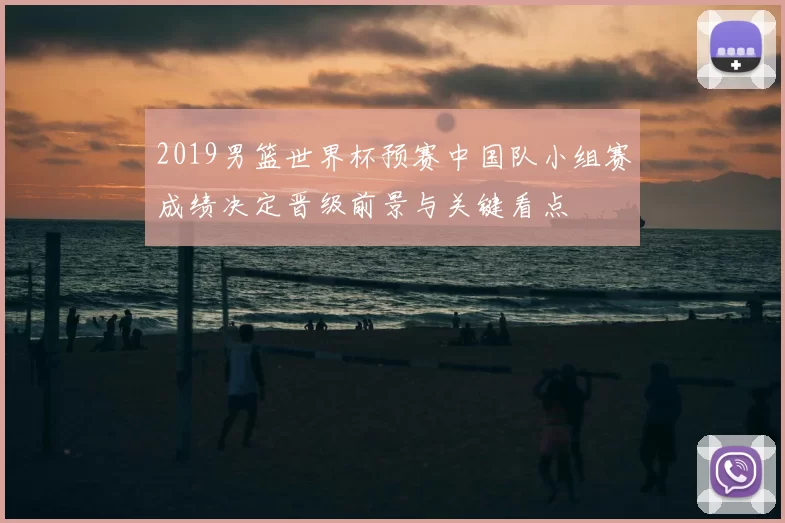 2019男篮世界杯预赛中国队小组赛成绩决定晋级前景与关键看点