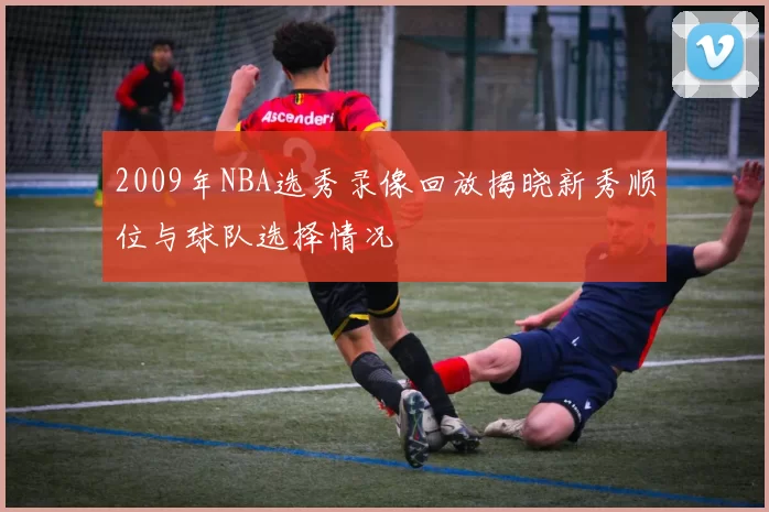 2009年NBA选秀录像回放揭晓新秀顺位与球队选择情况