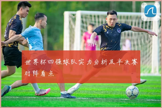 世界杯四强球队实力分析及半决赛对阵看点