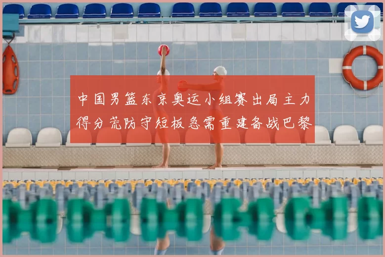 中国男篮东京奥运小组赛出局主力得分荒防守短板急需重建备战巴黎