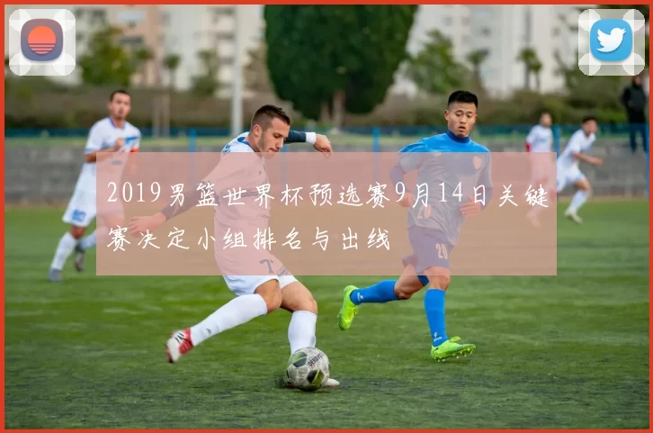 2019男篮世界杯预选赛9月14日关键赛决定小组排名与出线