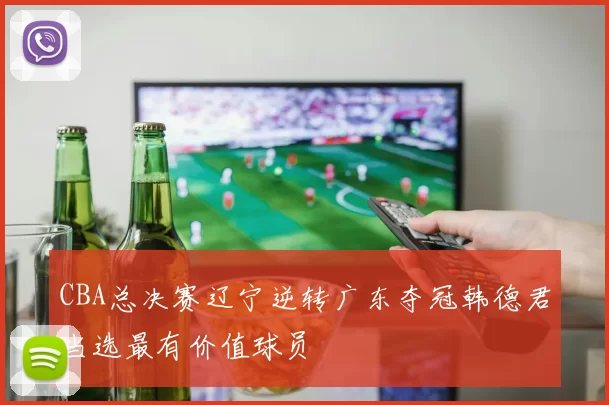 CBA总决赛辽宁逆转广东夺冠韩德君当选最有价值球员