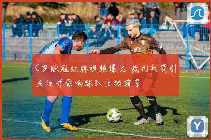 C罗欧冠红牌视频曝光 裁判判罚引关注并影响球队出线前景