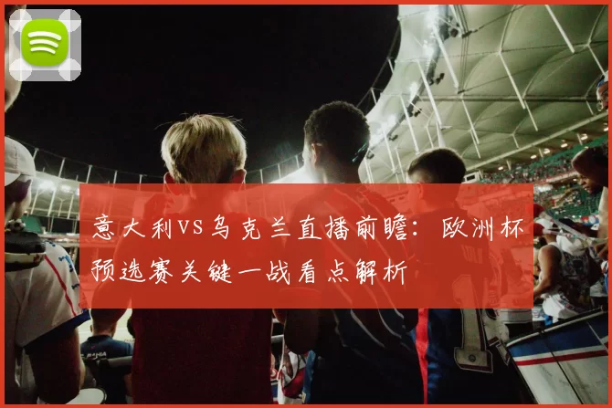 意大利vs乌克兰直播前瞻：欧洲杯预选赛关键一战看点解析