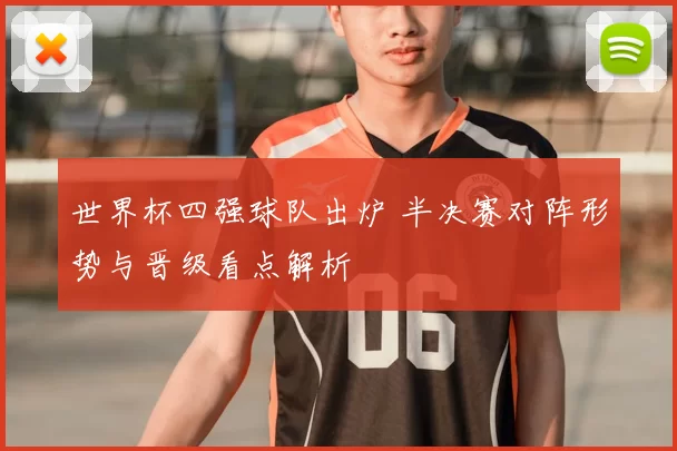 世界杯四强球队出炉 半决赛对阵形势与晋级看点解析