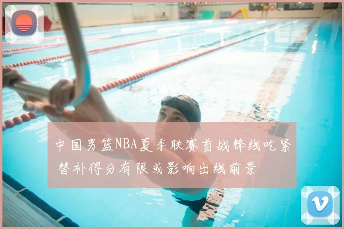 中国男篮NBA夏季联赛首战锋线吃紧 替补得分有限或影响出线前景